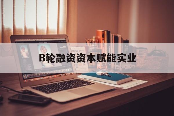 鄂州市B轮融资资本赋能实业(b轮融资公司值得工作吗)
