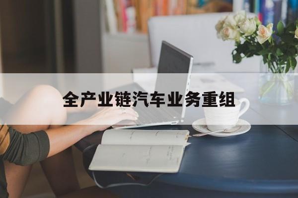 鄂州市全产业链汽车业务重组(全产业链汽车业务重组的意义)